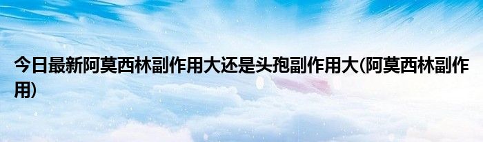 今日最新阿莫西林副作用大还是头孢副作用大(阿莫西林副作用)