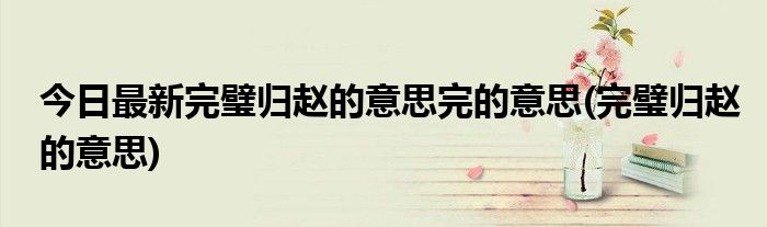 今日最新完璧归赵的意思完的意思(完璧归赵的意思)
