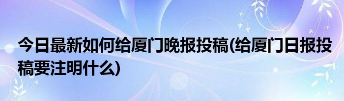 今日最新如何给厦门晚报投稿(给厦门日报投稿要注明什么)
