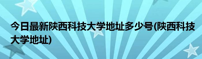 今日最新陕西科技大学地址多少号(陕西科技大学地址)