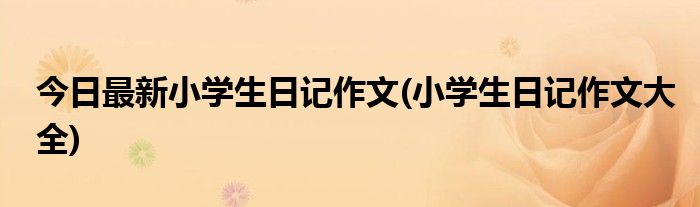 今日最新小学生日记作文(小学生日记作文大全)