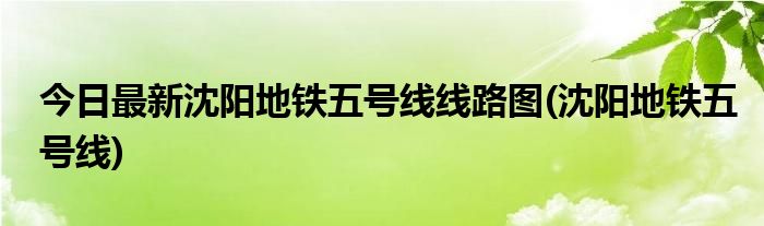 今日最新沈阳地铁五号线线路图(沈阳地铁五号线)