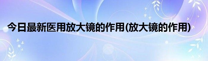 今日最新医用放大镜的作用(放大镜的作用)