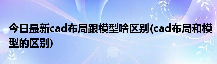 今日最新cad布局跟模型啥区别(cad布局和模型的区别)