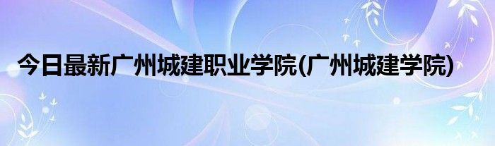 今日最新广州城建职业学院(广州城建学院)