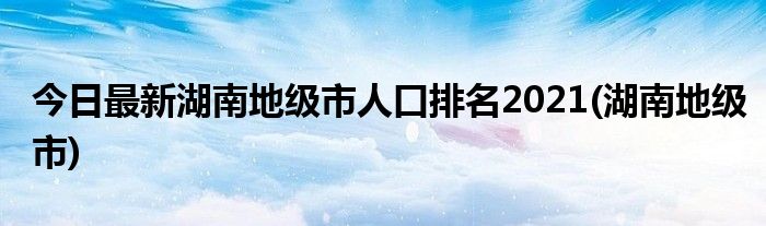 今日最新湖南地级市人口排名2021(湖南地级市)