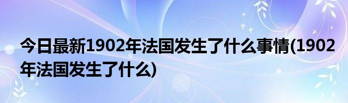 今日最新1902年法国发生了什么事情(1902年法国发生了什么)
