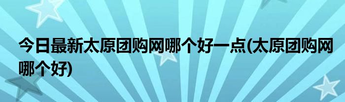 今日最新太原团购网哪个好一点(太原团购网哪个好)