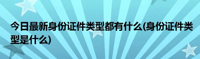 今日最新身份证件类型都有什么(身份证件类型是什么)