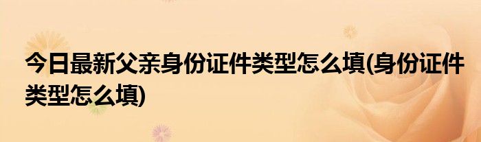 今日最新父亲身份证件类型怎么填(身份证件类型怎么填)