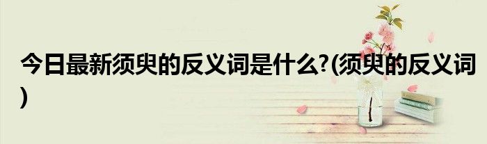 今日最新须臾的反义词是什么?(须臾的反义词)