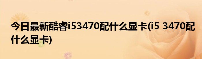 今日最新酷睿i53470配什么显卡(i5 3470配什么显卡)