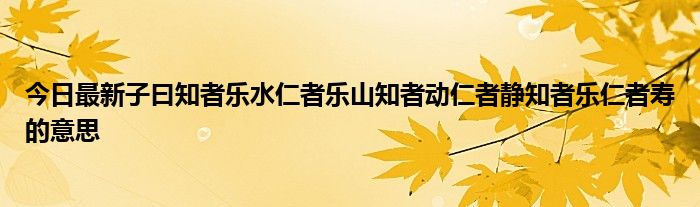 今日最新子曰知者乐水仁者乐山知者动仁者静知者乐仁者寿的意思