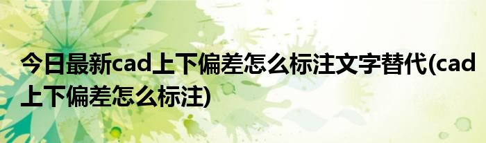 今日最新cad上下偏差怎么标注文字替代(cad上下偏差怎么标注)