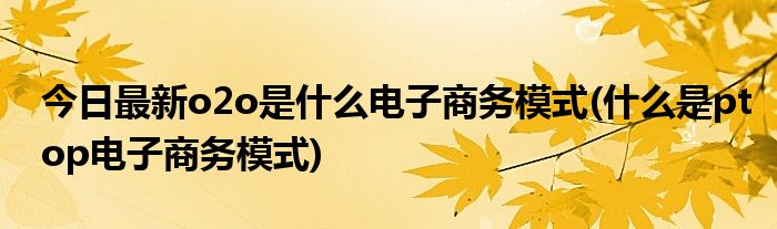 今日最新o2o是什么电子商务模式(什么是ptop电子商务模式)