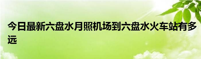 今日最新六盘水月照机场到六盘水火车站有多远