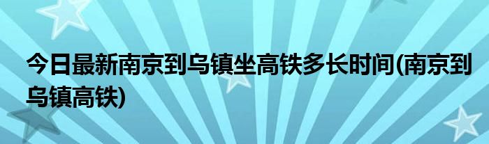 今日最新南京到乌镇坐高铁多长时间(南京到乌镇高铁)