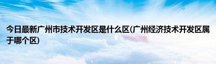 今日最新广州市技术开发区是什么区(广州经济技术开发区属于哪个区)