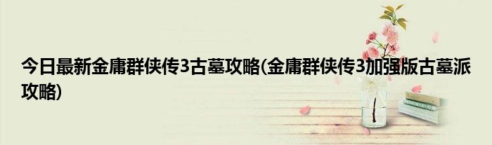 今日最新金庸群侠传3古墓攻略(金庸群侠传3加强版古墓派攻略)