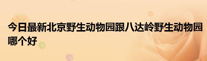 今日最新北京野生动物园跟八达岭野生动物园哪个好