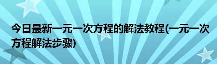 今日最新一元一次方程的解法教程(一元一次方程解法步骤)