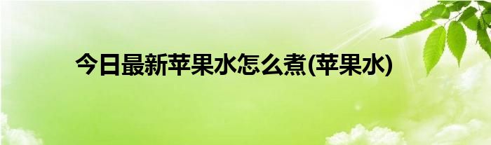 今日最新苹果水怎么煮(苹果水)