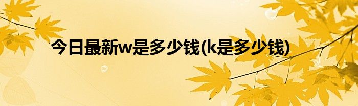 今日最新w是多少钱(k是多少钱)