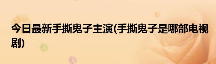 今日最新手撕鬼子主演(手撕鬼子是哪部电视剧)