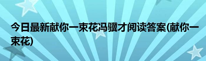 今日最新献你一束花冯骥才阅读答案(献你一束花)