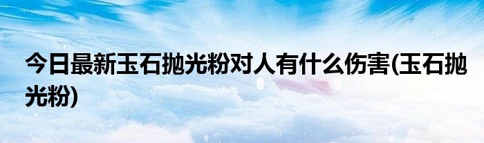 今日最新玉石抛光粉对人有什么伤害(玉石抛光粉)