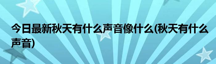 今日最新秋天有什么声音像什么(秋天有什么声音)