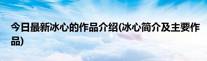 今日最新冰心的作品介绍(冰心简介及主要作品)