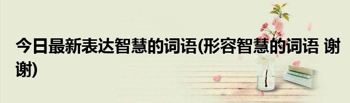 今日最新表达智慧的词语(形容智慧的词语 谢谢)