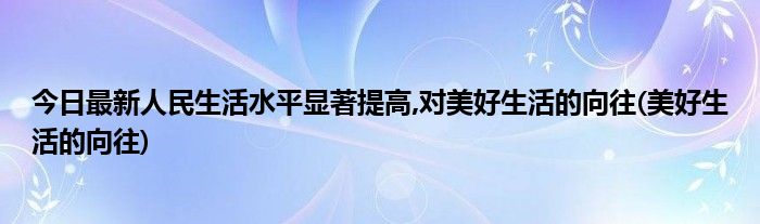 今日最新人民生活水平显著提高,对美好生活的向往(美好生活的向往)