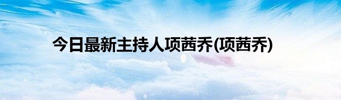 今日最新主持人项茜乔(项茜乔)