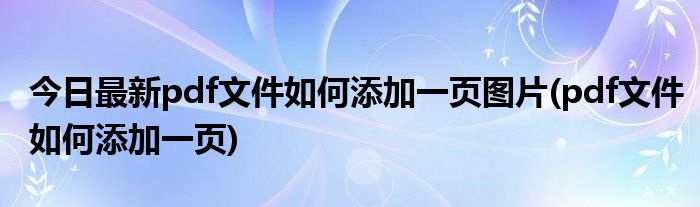 今日最新pdf文件如何添加一页图片(pdf文件如何添加一页)