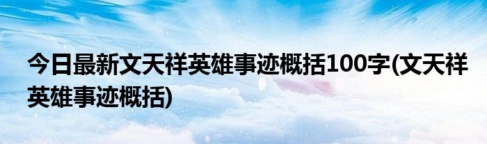 今日最新文天祥英雄事迹概括100字(文天祥英雄事迹概括)