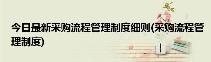 今日最新采购流程管理制度细则(采购流程管理制度)