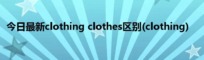 今日最新clothing clothes区别(clothing)