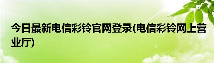今日最新电信彩铃官网登录(电信彩铃网上营业厅)