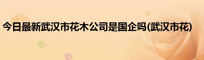 今日最新武汉市花木公司是国企吗(武汉市花)