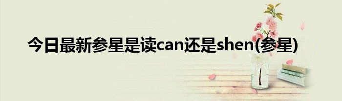 今日最新参星是读can还是shen(参星)