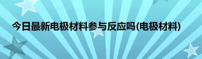 今日最新电极材料参与反应吗(电极材料)