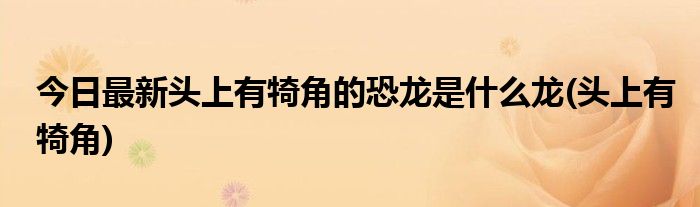 今日最新头上有犄角的恐龙是什么龙(头上有犄角)