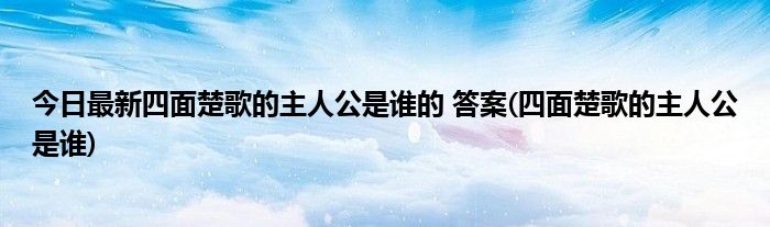 今日最新四面楚歌的主人公是谁的 答案(四面楚歌的主人公是谁)