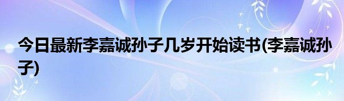 今日最新李嘉诚孙子几岁开始读书(李嘉诚孙子)