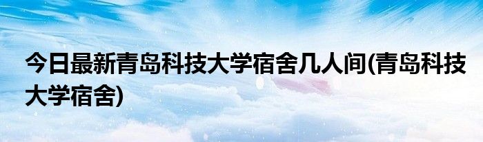 今日最新青岛科技大学宿舍几人间(青岛科技大学宿舍)