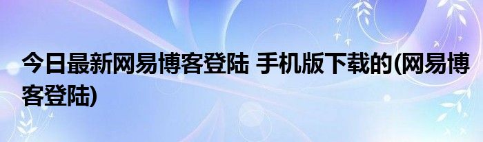 今日最新网易博客登陆 手机版下载的(网易博客登陆)