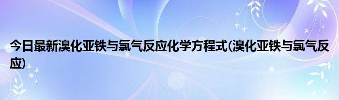 今日最新溴化亚铁与氯气反应化学方程式(溴化亚铁与氯气反应)