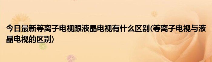 今日最新等离子电视跟液晶电视有什么区别(等离子电视与液晶电视的区别)